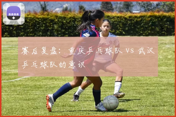 赛后复盘：重庆乒乓球队 vs 武汉乒乓球队的意识