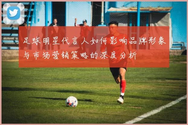足球明星代言人如何影响品牌形象与市场营销策略的深度分析