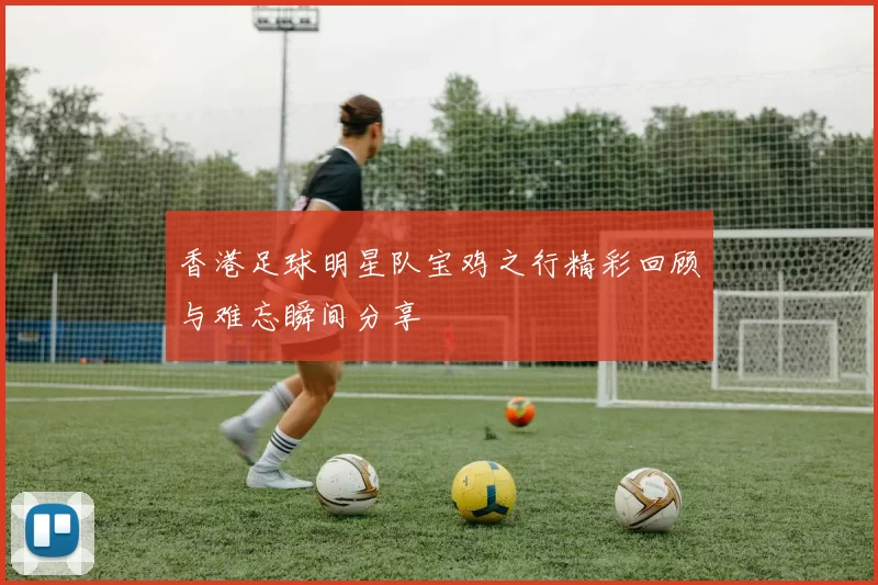 香港足球明星队宝鸡之行精彩回顾与难忘瞬间分享