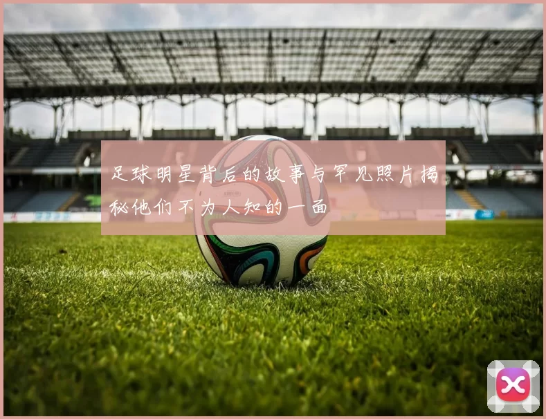足球明星背后的故事与罕见照片揭秘他们不为人知的一面