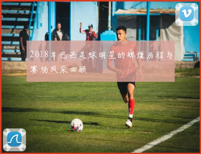 2018年巴西足球明星的辉煌历程与赛场风采回顾