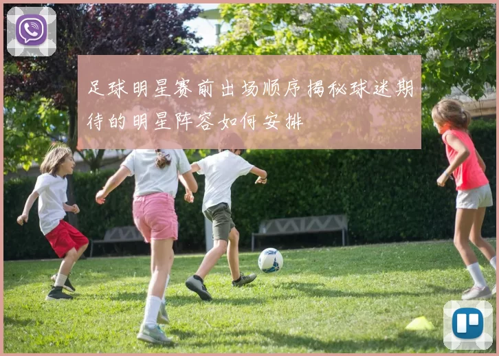 足球明星赛前出场顺序揭秘球迷期待的明星阵容如何安排