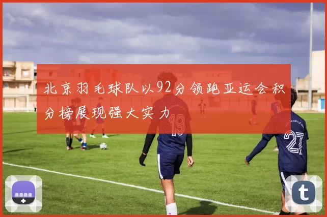 北京羽毛球队以92分领跑亚运会积分榜展现强大实力