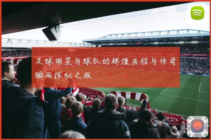 足球明星与球队的辉煌历程与传奇瞬间探秘之旅