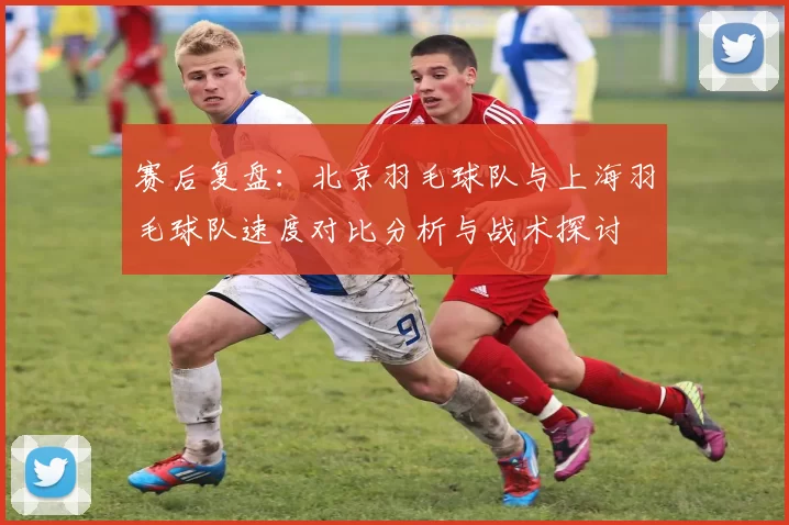 赛后复盘：北京羽毛球队与上海羽毛球队速度对比分析与战术探讨