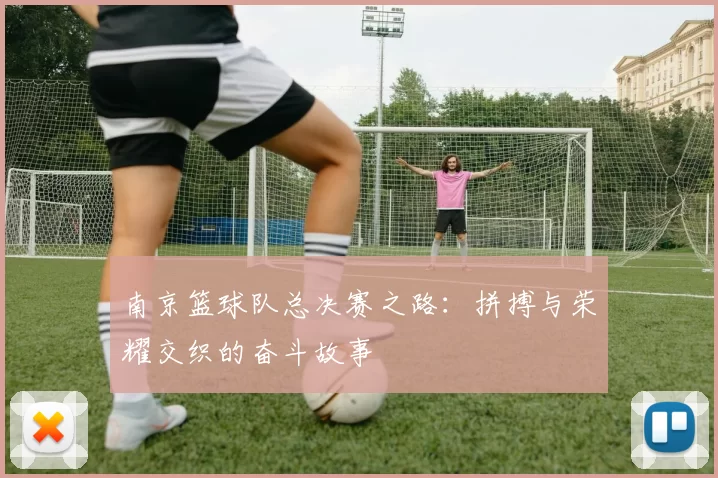 南京篮球队总决赛之路：拼搏与荣耀交织的奋斗故事