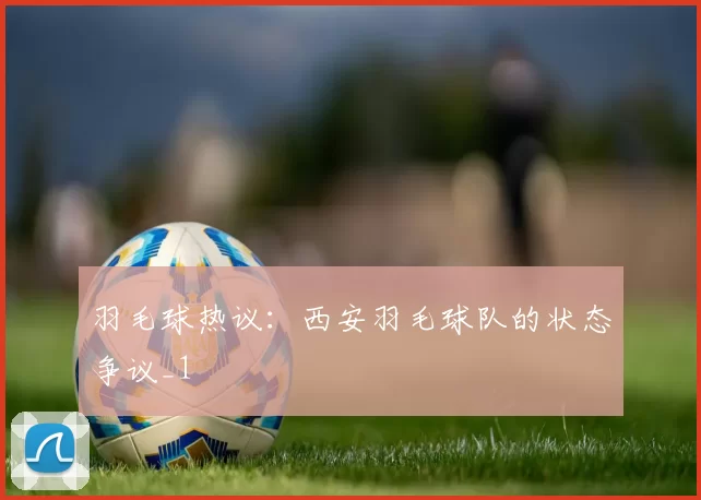 羽毛球热议：西安羽毛球队的状态争议_1