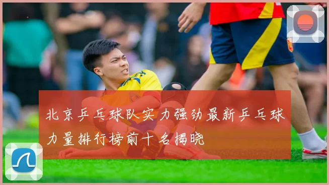 北京乒乓球队实力强劲最新乒乓球力量排行榜前十名揭晓