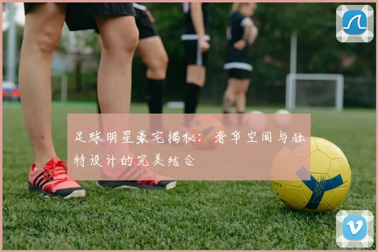 足球明星豪宅揭秘：奢华空间与独特设计的完美结合